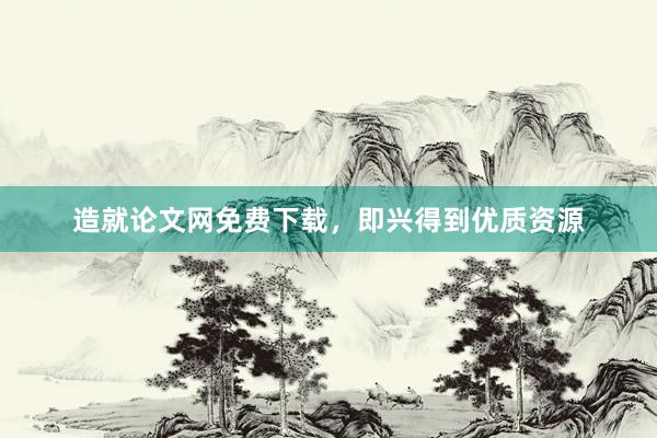 造就论文网免费下载，即兴得到优质资源