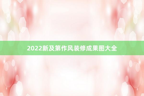 2022新及第作风装修成果图大全