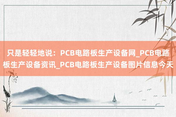 只是轻轻地说：PCB电路板生产设备网_PCB电路板生产设备资讯_PCB电路板生产设备图片信息今天