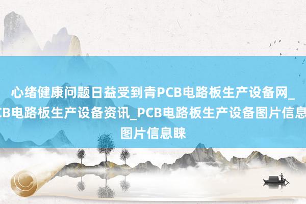 心绪健康问题日益受到青PCB电路板生产设备网_PCB电路板生产设备资讯_PCB电路板生产设备图片信息睐