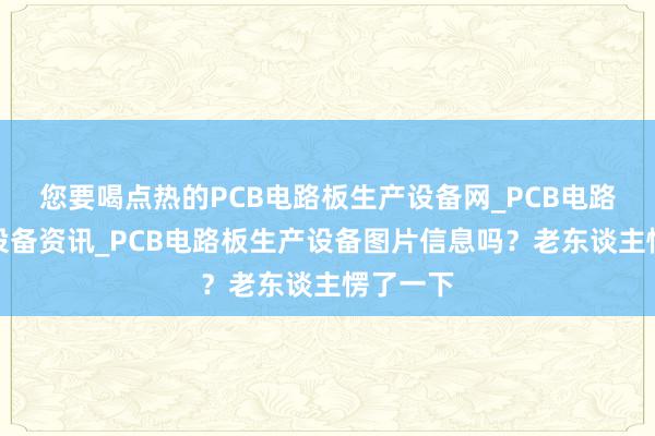 您要喝点热的PCB电路板生产设备网_PCB电路板生产设备资讯_PCB电路板生产设备图片信息吗?老东谈主愣了一下