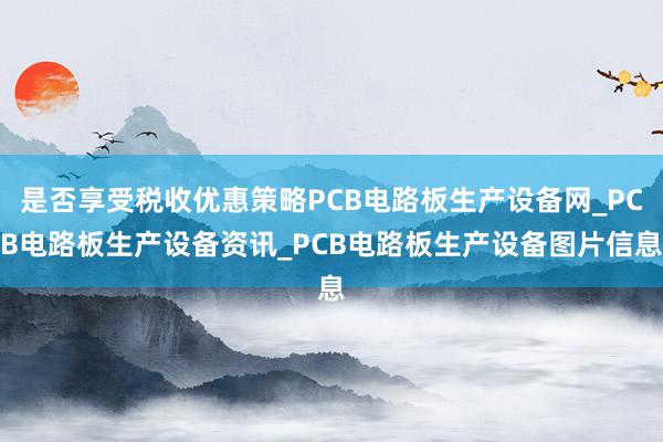 是否享受税收优惠策略PCB电路板生产设备网_PCB电路板生产设备资讯_PCB电路板生产设备图片信息