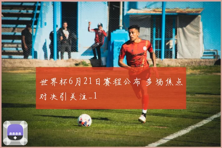 世界杯6月21日赛程公布 多场焦点对决引关注_1