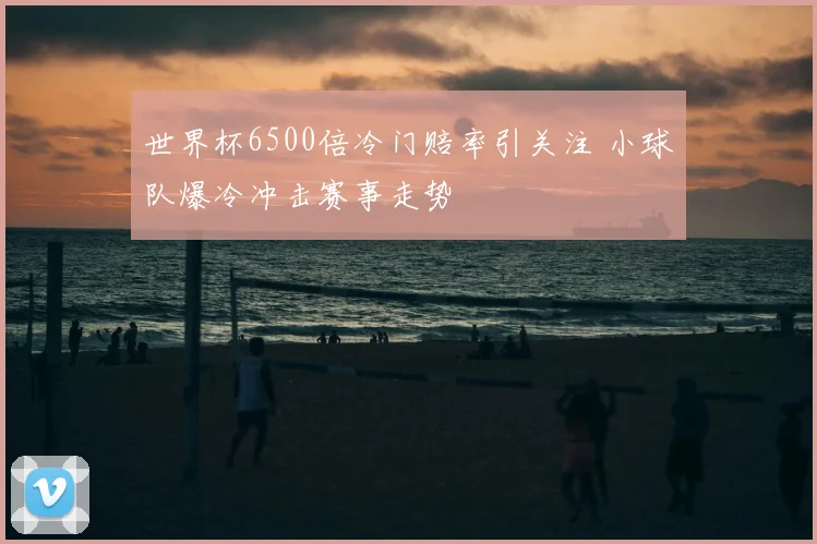 世界杯6500倍冷门赔率引关注 小球队爆冷冲击赛事走势