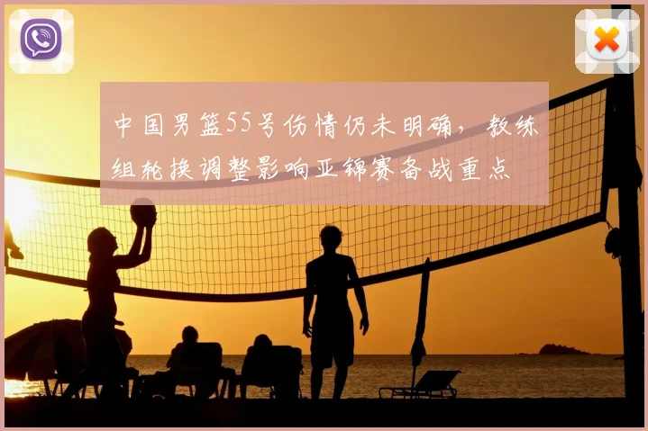 中国男篮55号伤情仍未明确,教练组轮换调整影响亚锦赛备战重点
