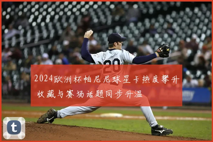 2024欧洲杯帕尼尼球星卡热度攀升 收藏与赛场话题同步升温
