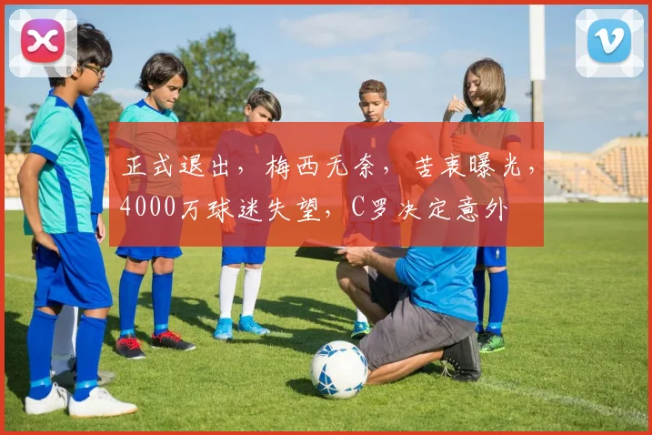 正式退出,梅西无奈,苦衷曝光,4000万球迷失望,C罗决定意外