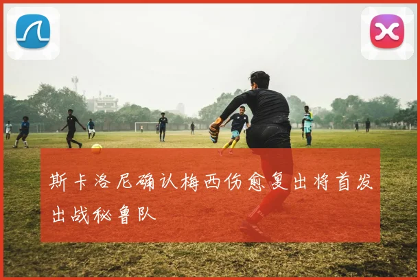 斯卡洛尼确认梅西伤愈复出将首发出战秘鲁队