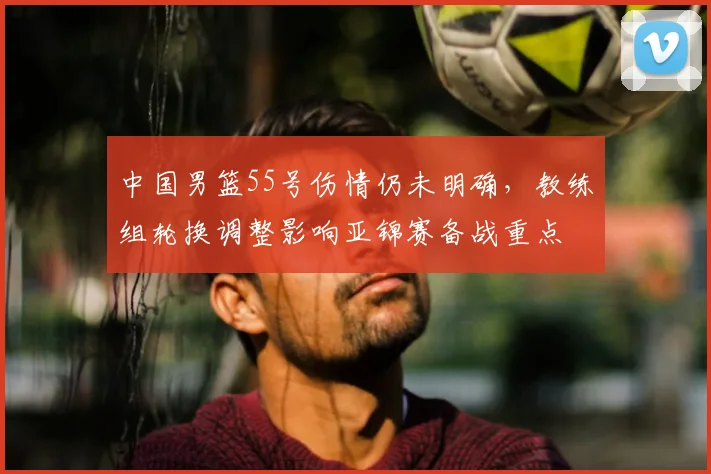 中国男篮55号伤情仍未明确，教练组轮换调整影响亚锦赛备战重点