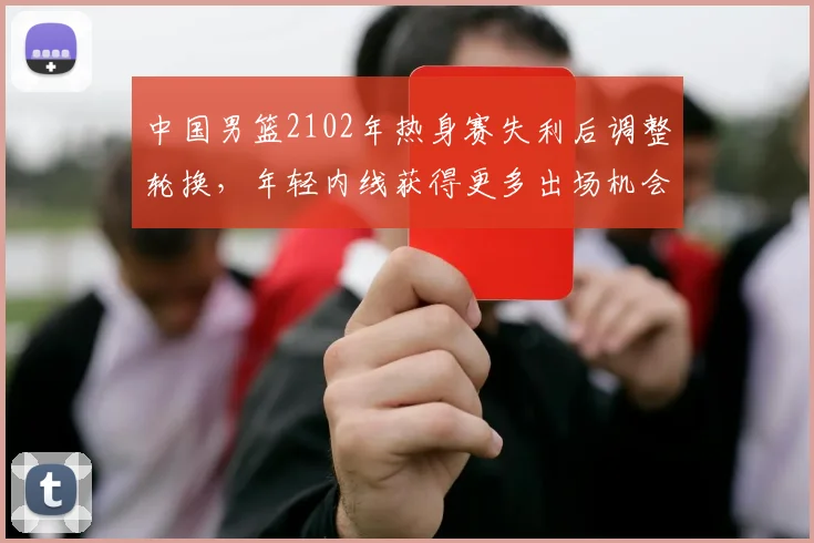 中国男篮2102年热身赛失利后调整轮换，年轻内线获得更多出场机会
