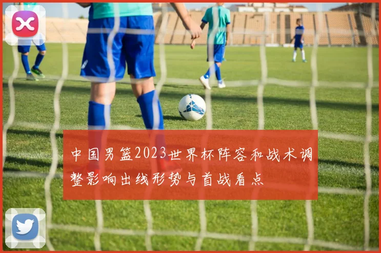 中国男篮2023世界杯阵容和战术调整影响出线形势与首战看点