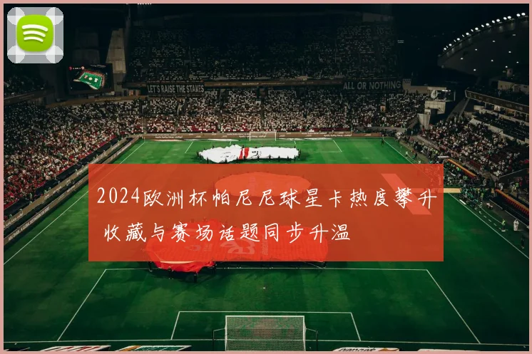 2024欧洲杯帕尼尼球星卡热度攀升 收藏与赛场话题同步升温
