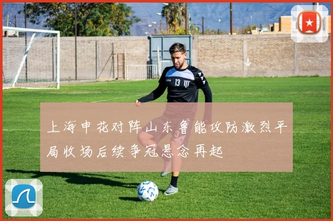 上海申花对阵山东鲁能攻防激烈平局收场后续争冠悬念再起
