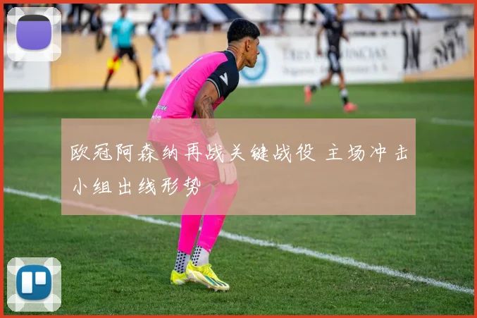 欧冠阿森纳再战关键战役 主场冲击小组出线形势