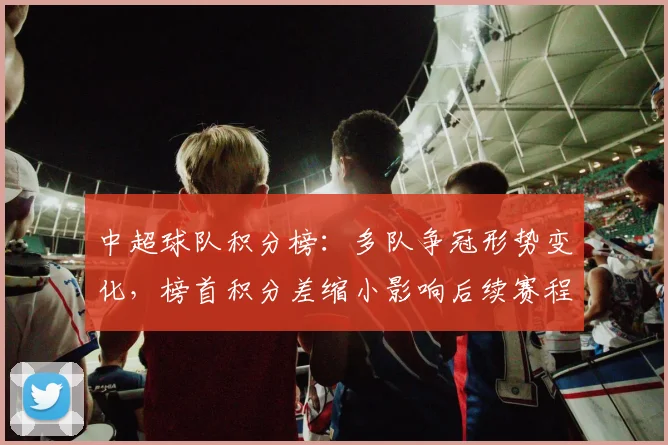中超球队积分榜：多队争冠形势变化，榜首积分差缩小影响后续赛程