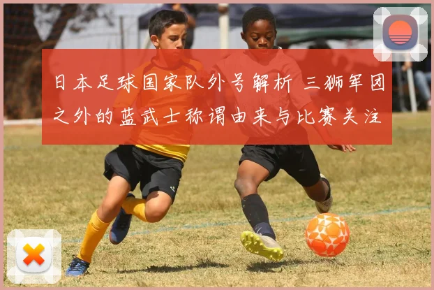 日本足球国家队外号解析 三狮军团之外的蓝武士称谓由来与比赛关注点