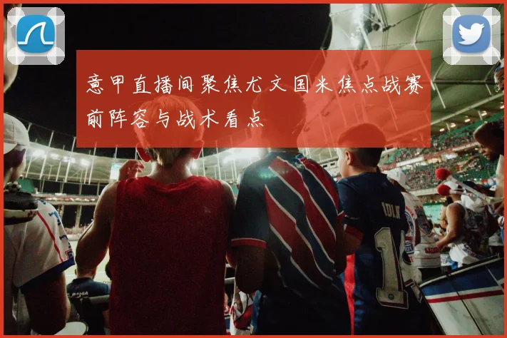 意甲直播间聚焦尤文国米焦点战赛前阵容与战术看点
