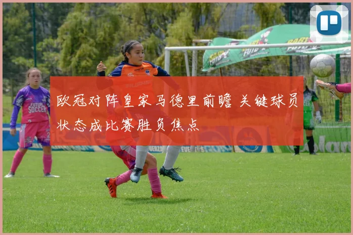 欧冠对阵皇家马德里前瞻 关键球员状态成比赛胜负焦点
