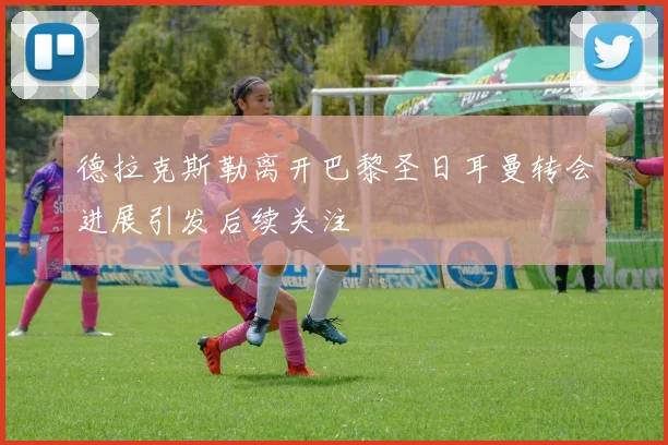 德拉克斯勒离开巴黎圣日耳曼转会进展引发后续关注