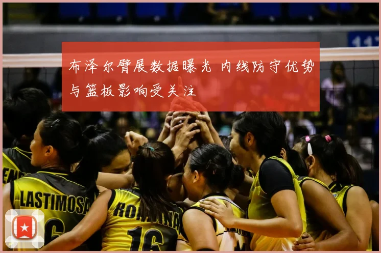 布泽尔臂展数据曝光 内线防守优势与篮板影响受关注