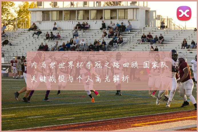 内马尔世界杯夺冠之路回顾 国家队关键战役与个人高光解析