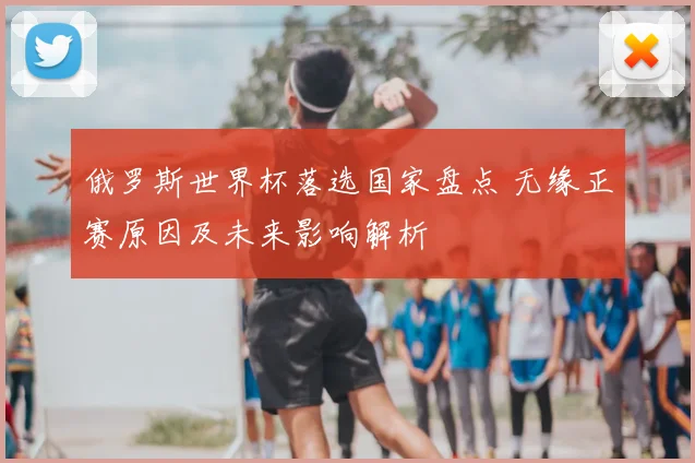 俄罗斯世界杯落选国家盘点 无缘正赛原因及未来影响解析