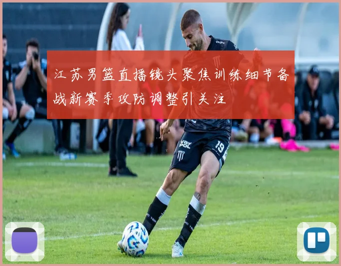 江苏男篮直播镜头聚焦训练细节备战新赛季攻防调整引关注