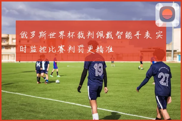 俄罗斯世界杯裁判佩戴智能手表 实时监控比赛判罚更精准