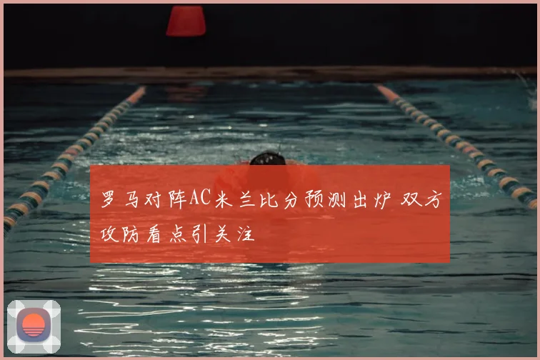 罗马对阵AC米兰比分预测出炉 双方攻防看点引关注