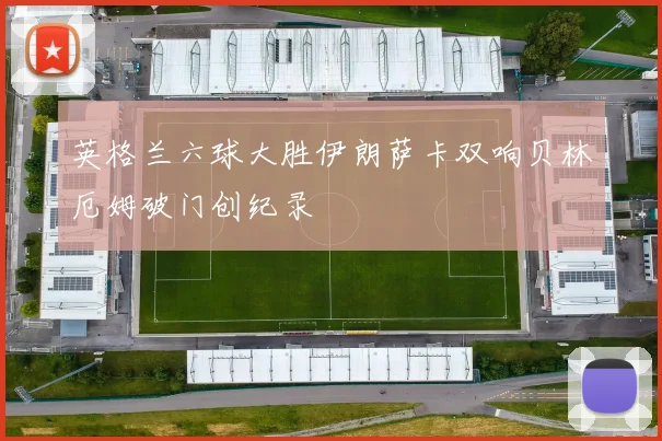 英格兰六球大胜伊朗萨卡双响贝林厄姆破门创纪录