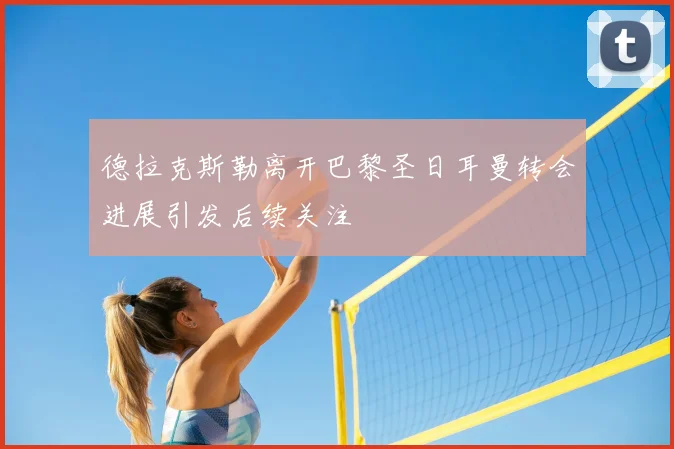 德拉克斯勒离开巴黎圣日耳曼转会进展引发后续关注