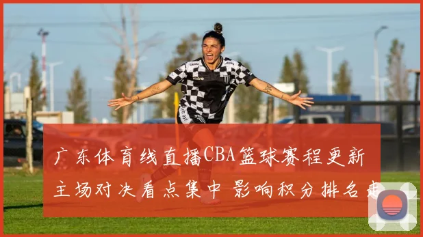 广东体育线直播CBA篮球赛程更新 主场对决看点集中 影响积分排名走势