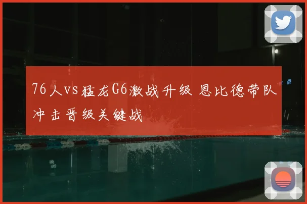 76人vs猛龙G6激战升级 恩比德带队冲击晋级关键战