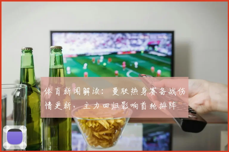 体育新闻解读：曼联热身赛备战伤情更新，主力回归影响首轮排阵