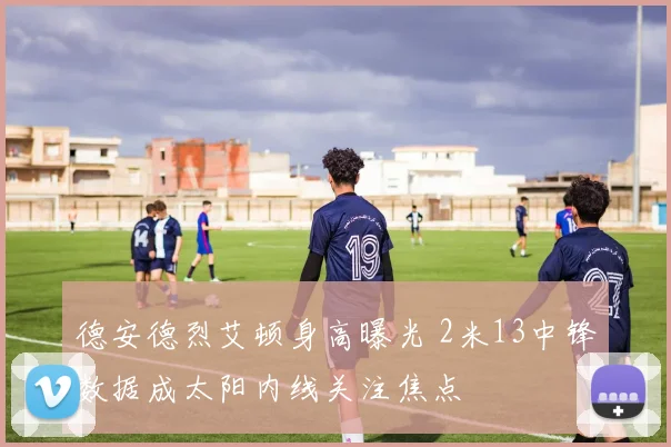 德安德烈艾顿身高曝光 2米13中锋数据成太阳内线关注焦点