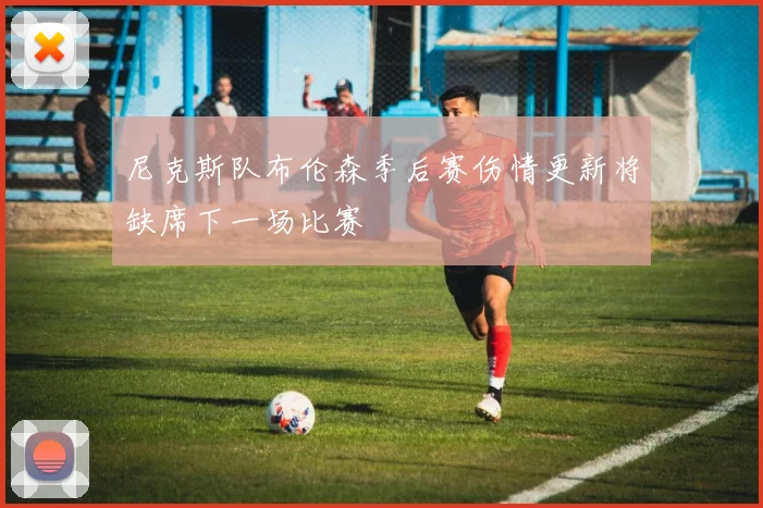 尼克斯队布伦森季后赛伤情更新将缺席下一场比赛