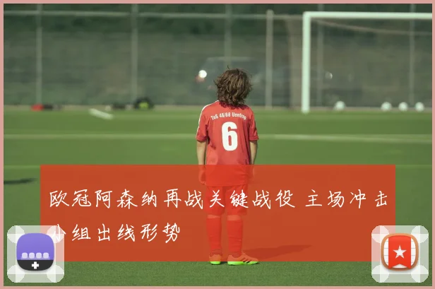 欧冠阿森纳再战关键战役 主场冲击小组出线形势