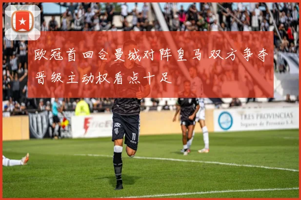 欧冠首回合曼城对阵皇马 双方争夺晋级主动权看点十足