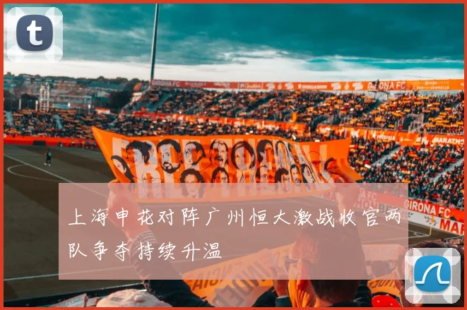 上海申花对阵广州恒大激战收官两队争夺持续升温