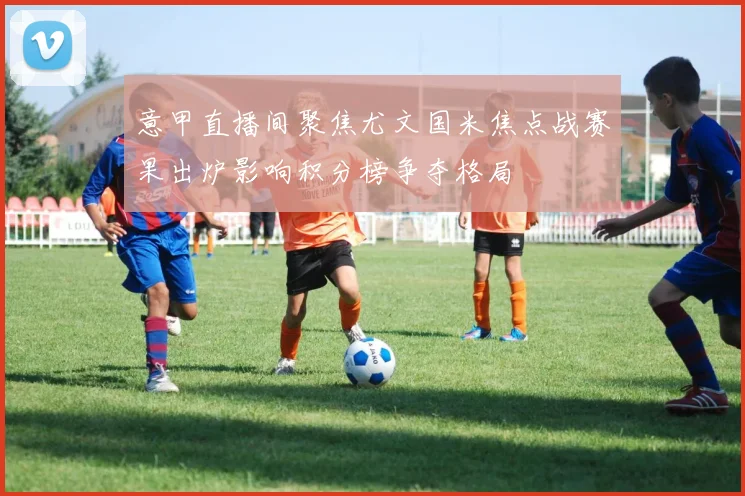 意甲直播间聚焦尤文国米焦点战赛果出炉影响积分榜争夺格局