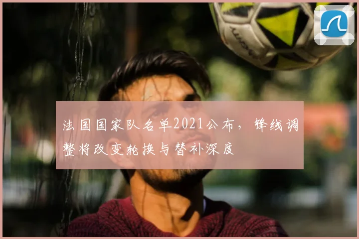 法国国家队名单2021公布，锋线调整将改变轮换与替补深度