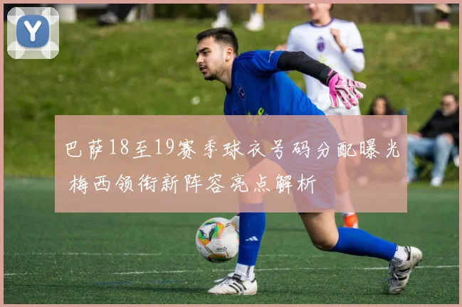 巴萨18至19赛季球衣号码分配曝光 梅西领衔新阵容亮点解析