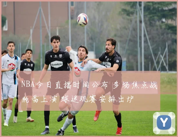 NBA今日直播时间公布 多场焦点战轮番上演 球迷观赛安排出炉