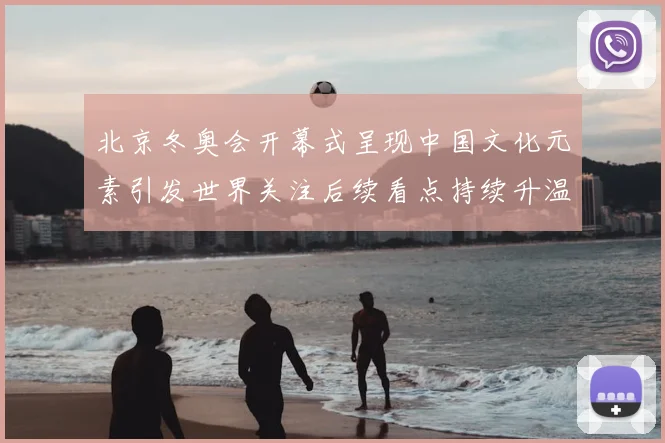北京冬奥会开幕式呈现中国文化元素引发世界关注后续看点持续升温