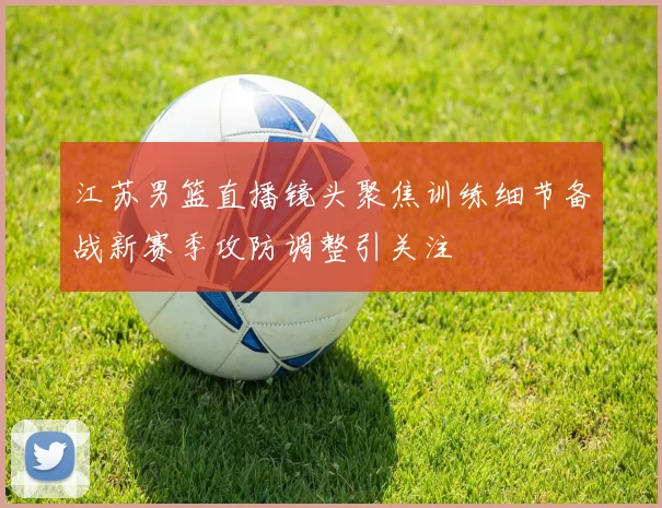 江苏男篮直播镜头聚焦训练细节备战新赛季攻防调整引关注