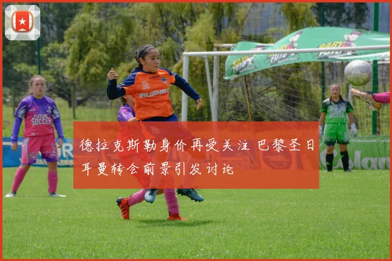 德拉克斯勒身价再受关注 巴黎圣日耳曼转会前景引发讨论
