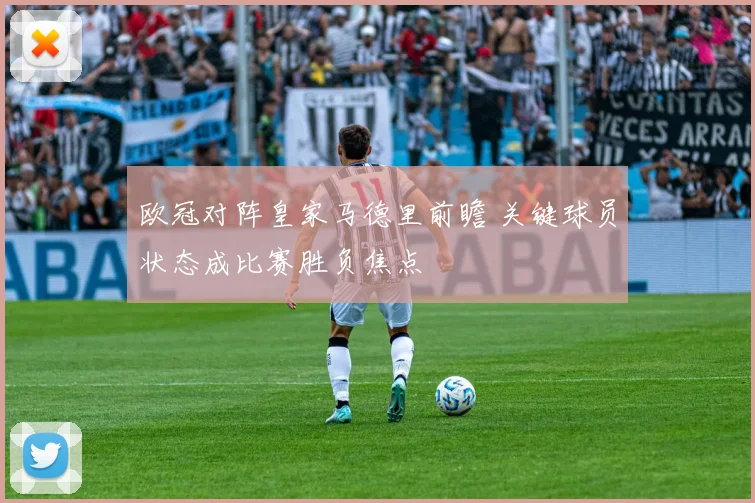 欧冠对阵皇家马德里前瞻 关键球员状态成比赛胜负焦点