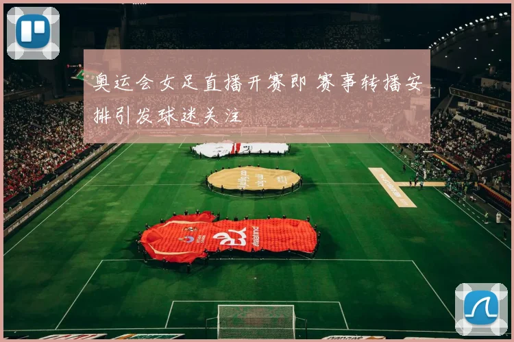 奥运会女足直播开赛即 赛事转播安排引发球迷关注