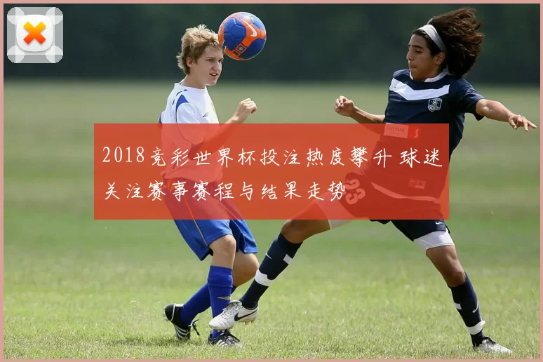 2018竞彩世界杯投注热度攀升 球迷关注赛事赛程与结果走势