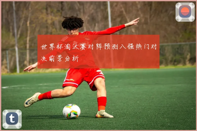 世界杯淘汰赛对阵预测八强热门对决前景分析